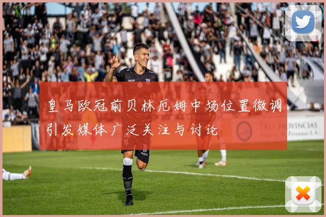 皇马欧冠前贝林厄姆中场位置微调引发媒体广泛关注与讨论