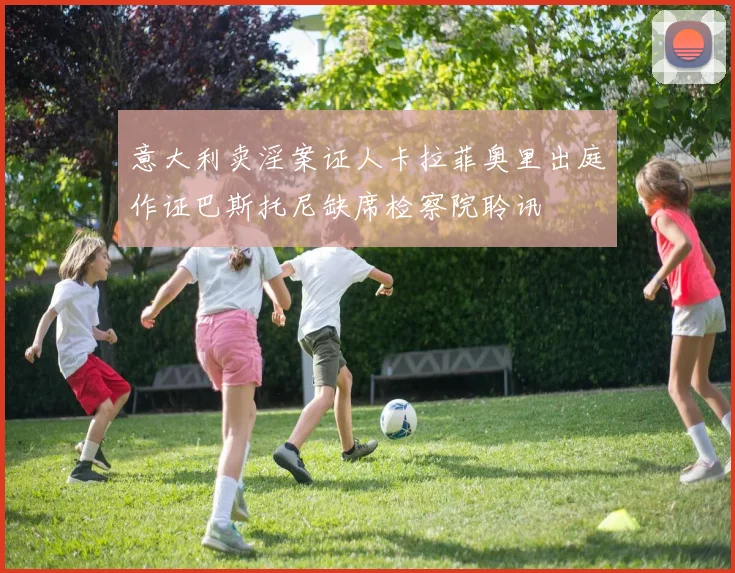 意大利卖淫案证人卡拉菲奥里出庭作证巴斯托尼缺席检察院聆讯