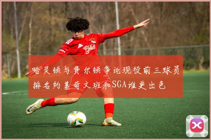 哈灵顿与费尔顿争论现役前三球员排名约基奇文班和SGA谁更出色